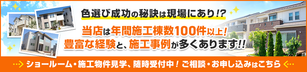 バナー：色選び成功の秘訣は現場あり！？当店は年間施工棟数100件以上！豊富な経験と、施工事例が多くあります。ショールーム・施工物件見学、随時受付中！ご相談・お申し込みはこちら。