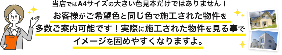 画像：当店ではA4サイズの大きい色見本だけではありません。お客様がご希望色と同じ色で施工された物件を多数ご案内可能です。実際に施工された物件を見る事でイメージを固めやすくなりますよ。